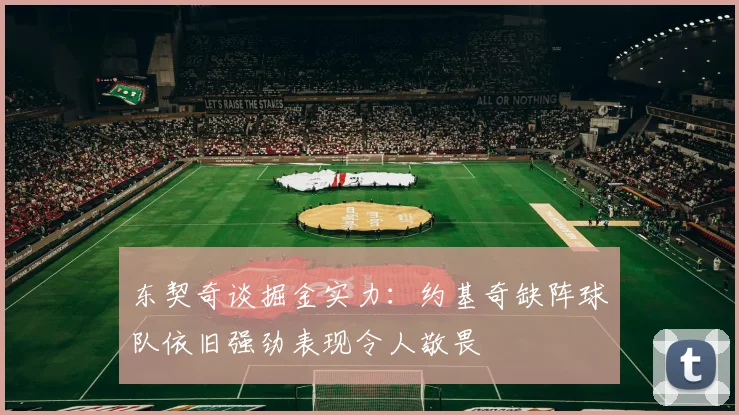 东契奇谈掘金实力：约基奇缺阵球队依旧强劲表现令人敬畏