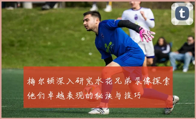 梅尔顿深入研究水花兄弟录像探索他们卓越表现的秘诀与技巧