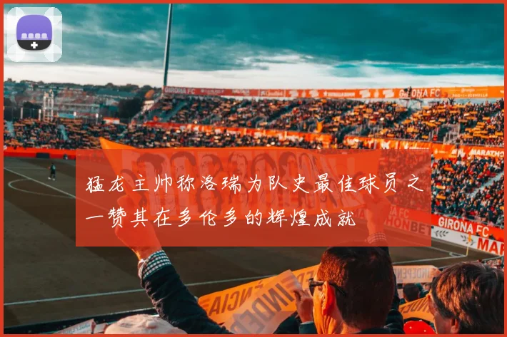 猛龙主帅称洛瑞为队史最佳球员之一赞其在多伦多的辉煌成就