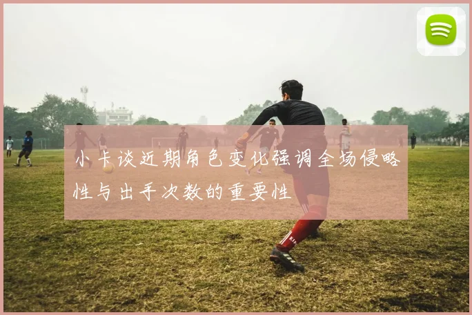小卡谈近期角色变化强调全场侵略性与出手次数的重要性