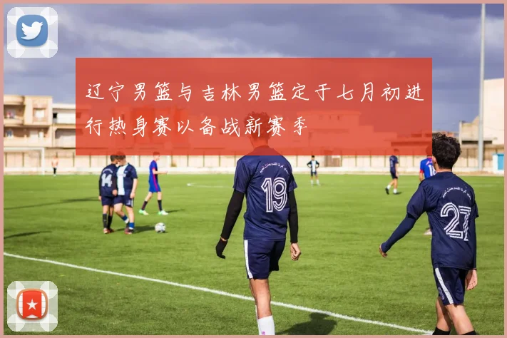 辽宁男篮与吉林男篮定于七月初进行热身赛以备战新赛季