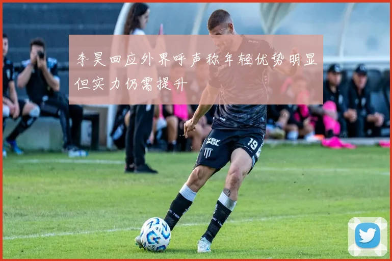 李昊回应外界呼声称年轻优势明显但实力仍需提升