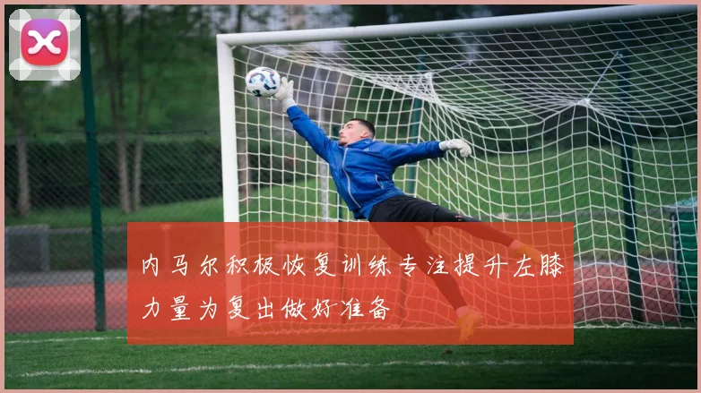 内马尔积极恢复训练专注提升左膝力量为复出做好准备
