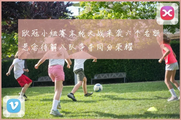 欧冠小组赛末轮大战来袭六个名额悬念待解八队争夺同分荣耀