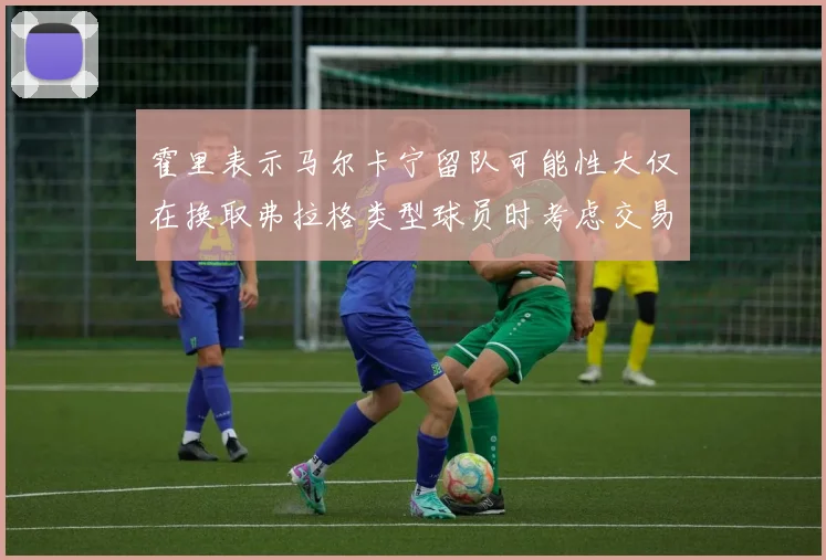 霍里表示马尔卡宁留队可能性大仅在换取弗拉格类型球员时考虑交易