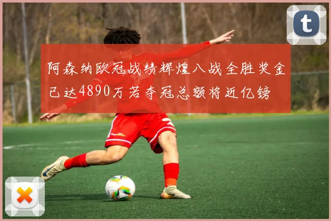 阿森纳欧冠战绩辉煌八战全胜奖金已达4890万若夺冠总额将近亿镑