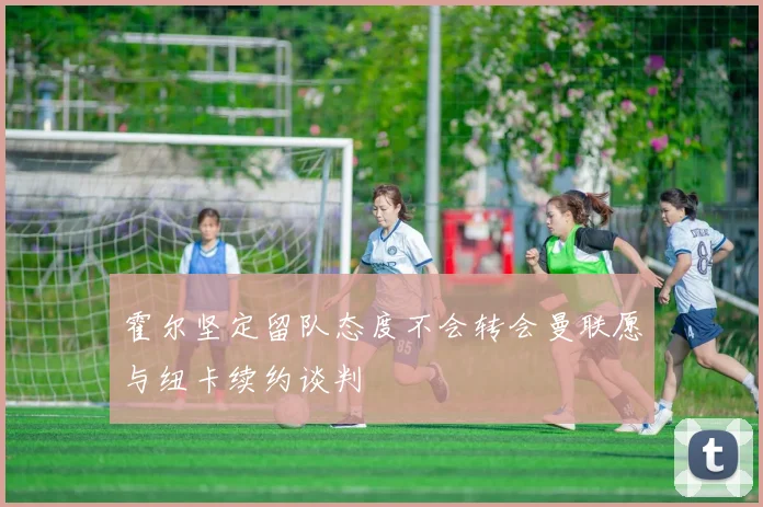 霍尔坚定留队态度不会转会曼联愿与纽卡续约谈判