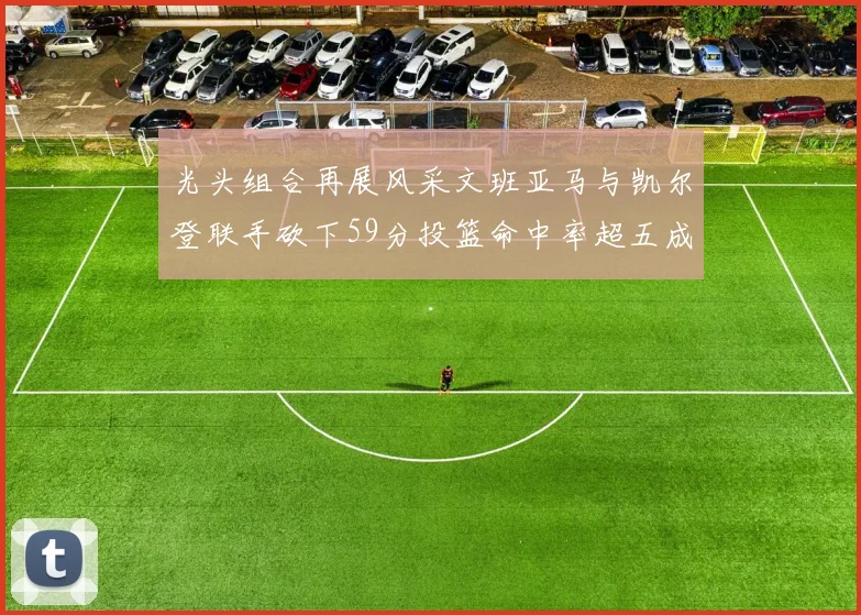 光头组合再展风采文班亚马与凯尔登联手砍下59分投篮命中率超五成