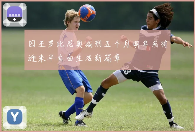 囚王罗比尼奥减刑五个月明年或将迎来半自由生活新篇章