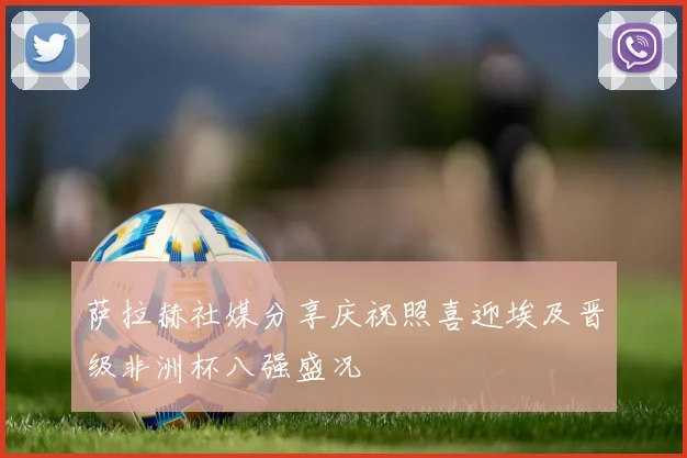 萨拉赫社媒分享庆祝照喜迎埃及晋级非洲杯八强盛况