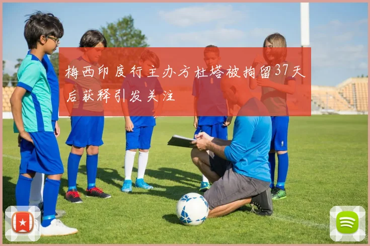 梅西印度行主办方杜塔被拘留37天后获释引发关注