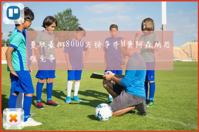 曼联豪掷8000万镑争夺M费阿森纳恐难竞争