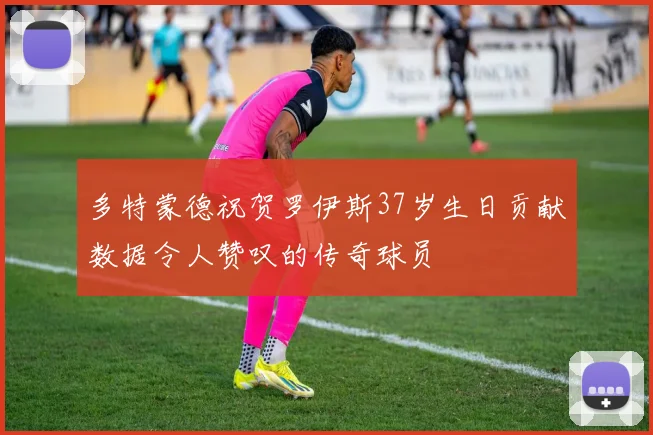 多特蒙德祝贺罗伊斯37岁生日贡献数据令人赞叹的传奇球员