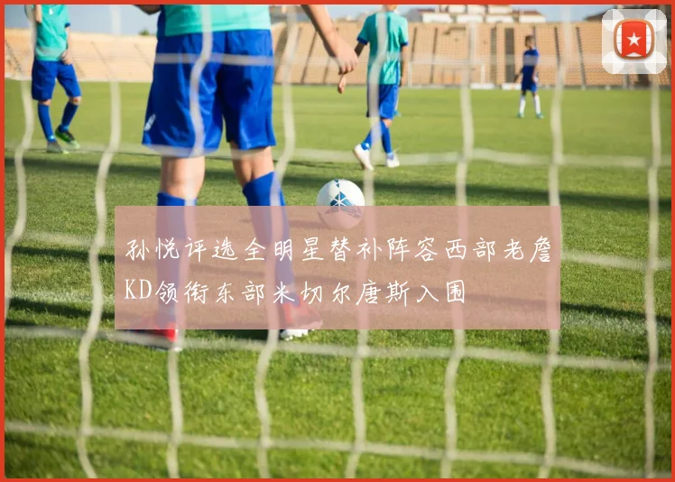 孙悦评选全明星替补阵容西部老詹KD领衔东部米切尔唐斯入围