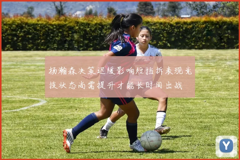杨瀚森决策迟缓影响短挡拆表现竞技状态尚需提升才能长时间出战