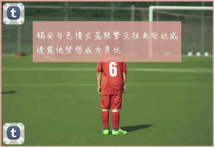 锡安与色情女星频繁交往老哈达威透露他梦想成为男优