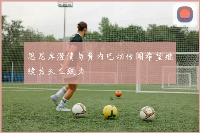 恩昆库澄清与费内巴切传闻希望继续为米兰效力
